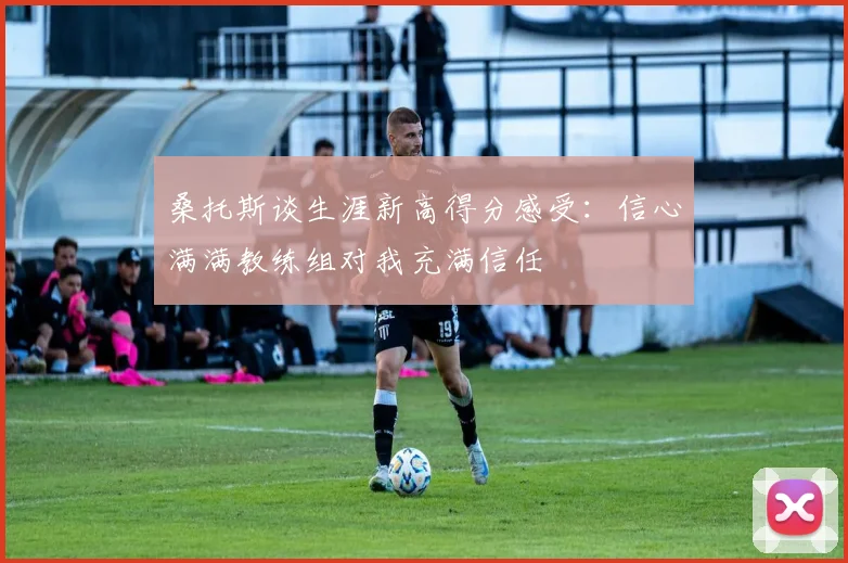 桑托斯谈生涯新高得分感受：信心满满教练组对我充满信任