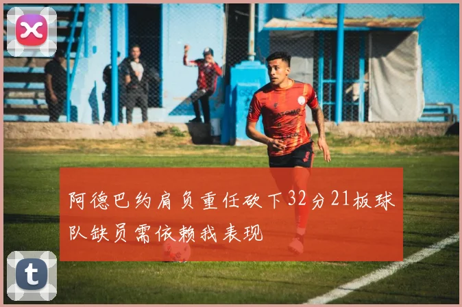 阿德巴约肩负重任砍下32分21板球队缺员需依赖我表现