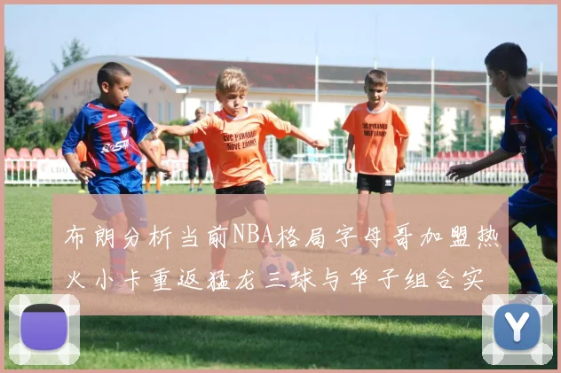 布朗分析当前NBA格局字母哥加盟热火小卡重返猛龙三球与华子组合实力强劲