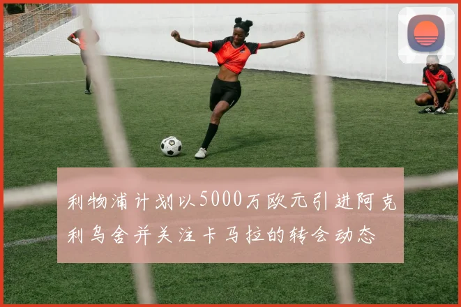 利物浦计划以5000万欧元引进阿克利乌舍并关注卡马拉的转会动态