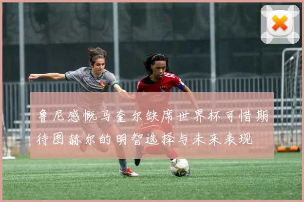 鲁尼感慨马奎尔缺席世界杯可惜期待图赫尔的明智选择与未来表现