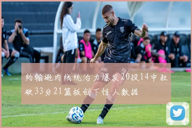 约翰逊内线统治力爆发20投14中狂砍33分21篮板创下惊人数据