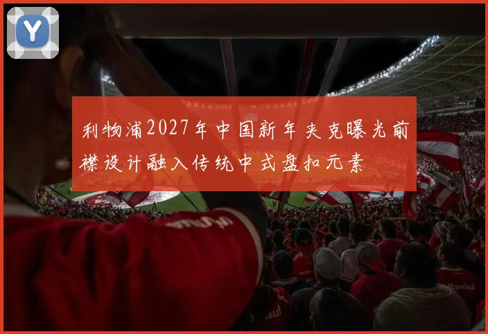 利物浦2027年中国新年夹克曝光前襟设计融入传统中式盘扣元素