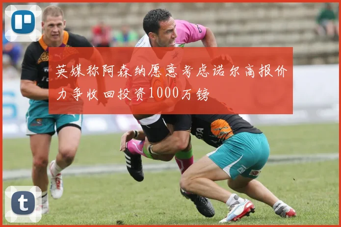 英媒称阿森纳愿意考虑诺尔高报价力争收回投资1000万镑