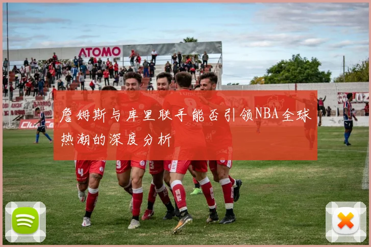 詹姆斯与库里联手能否引领NBA全球热潮的深度分析