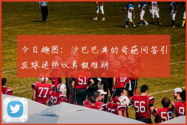 今日趣图：沙巴巴库的奇葩问答引发球迷热议真假难辨