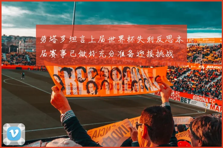 劳塔罗坦言上届世界杯失利反思本届赛事已做好充分准备迎接挑战
