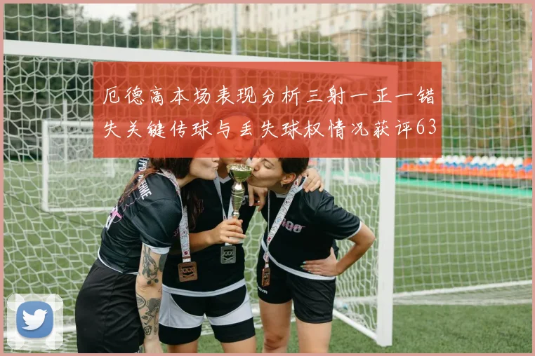 厄德高本场表现分析三射一正一错失关键传球与丢失球权情况获评63分