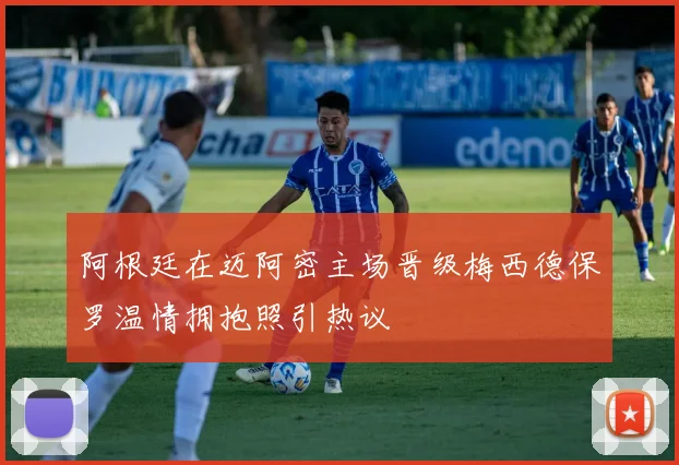 阿根廷在迈阿密主场晋级梅西德保罗温情拥抱照引热议