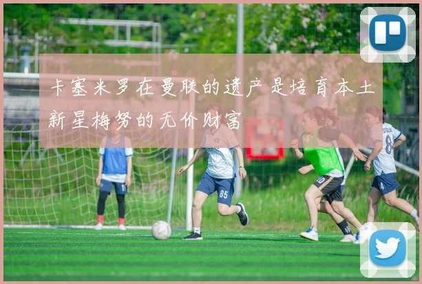 卡塞米罗在曼联的遗产是培育本土新星梅努的无价财富