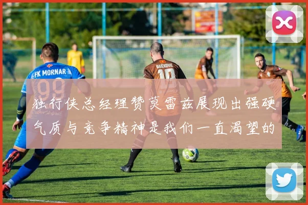 独行侠总经理赞莫雷兹展现出强硬气质与竞争精神是我们一直渴望的特质