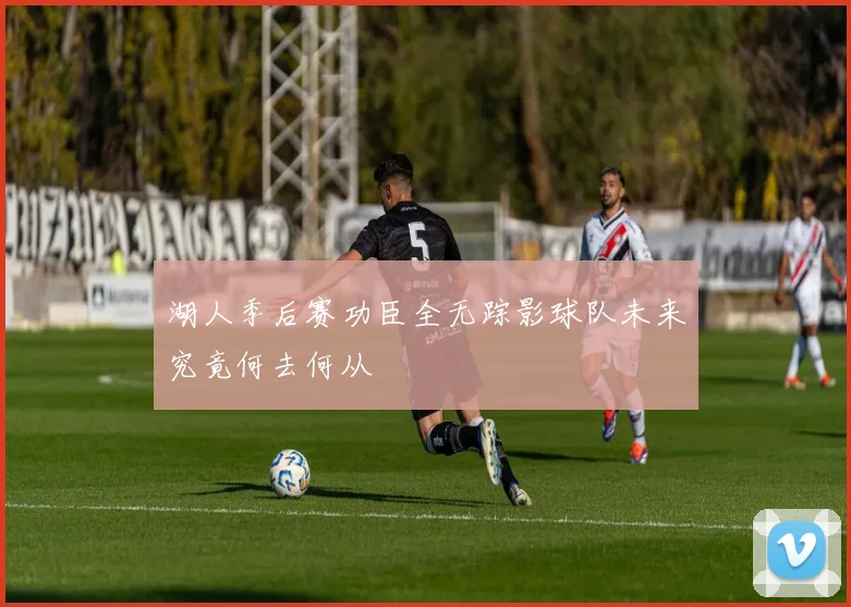 湖人季后赛功臣全无踪影球队未来究竟何去何从
