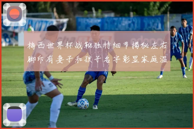 梅西世界杯战靴独特细节揭秘左右脚印有妻子和孩子名字彰显家庭温暖