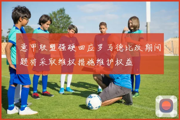 意甲联盟强硬回应罗马德比改期问题将采取维权措施维护权益