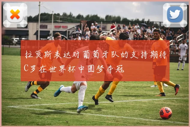 拉莫斯表达对葡萄牙队的支持期待C罗在世界杯中圆梦夺冠