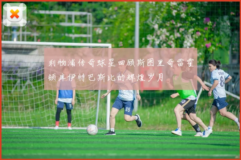 利物浦传奇球星回顾斯图里奇雷霍顿库伊特巴斯比的辉煌岁月