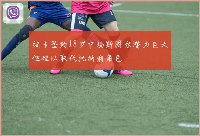 纽卡签约18岁中场斯图尔潜力巨大但难以取代托纳利角色