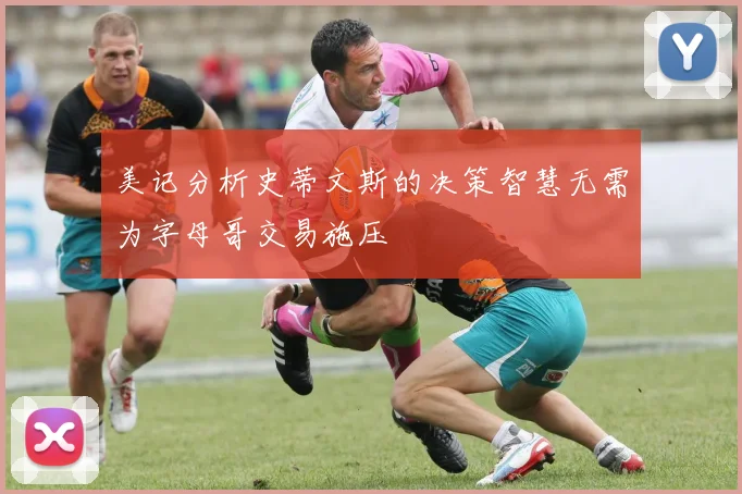 美记分析史蒂文斯的决策智慧无需为字母哥交易施压