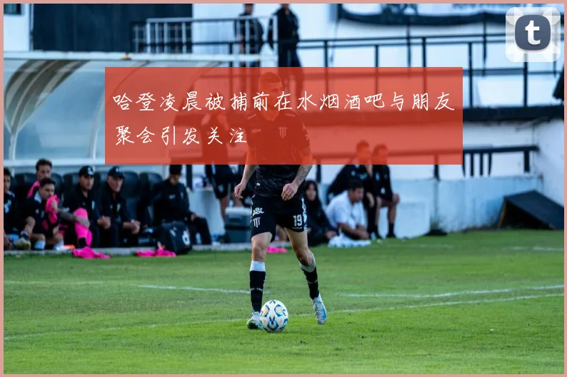 哈登凌晨被捕前在水烟酒吧与朋友聚会引发关注