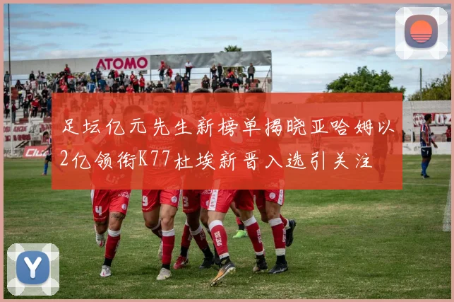 足坛亿元先生新榜单揭晓亚哈姆以2亿领衔K77杜埃新晋入选引关注