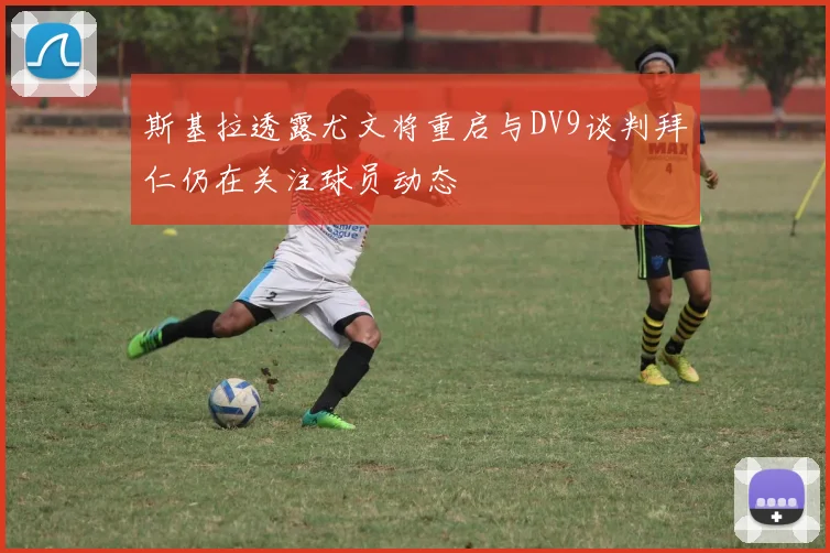 斯基拉透露尤文将重启与DV9谈判拜仁仍在关注球员动态
